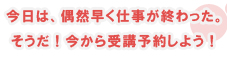 今日は、偶然早く仕事が終わった。そうだ、今から授業予約しよう